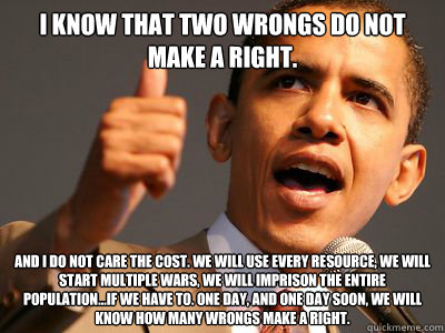 I know that two wrongs do not make a right. And I do not care the cost. We will use every resource, we will start multiple wars, we will imprison the entire population...if we have to. One day, and one day soon, we will know how many wrongs make a right. - I know that two wrongs do not make a right. And I do not care the cost. We will use every resource, we will start multiple wars, we will imprison the entire population...if we have to. One day, and one day soon, we will know how many wrongs make a right.  Black obama