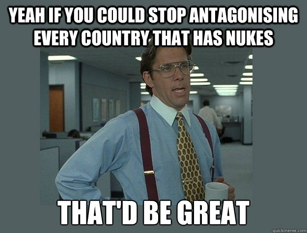 Yeah if you could stop antagonising every country that has nukes That'd be great  Office Space Lumbergh