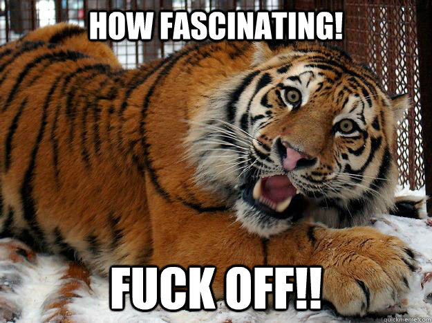 How Fascinating! Fuck off!!  Fascinated Tiger