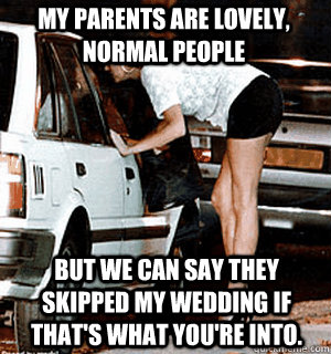 My parents are lovely, normal people But we can say they skipped my wedding if that's what you're into.  Karma Whore