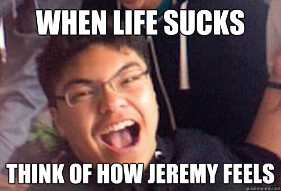 When life sucks Think of how Jeremy feels  JEREMY