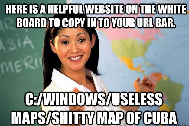 Here Is a helpful website on the white board to copy in to your url bar. C:/Windows/useless maps/shitty map of cuba  Unhelpful High School Teacher