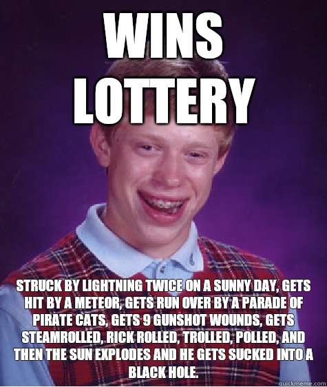 Wins lottery Struck by lightning twice on a sunny day, gets hit by a meteor, gets run over by a parade of pirate cats, gets 9 gunshot wounds, gets steamrolled, rick rolled, trolled, polled, and then the sun explodes and he gets sucked into a black hole.  Bad Luck Brian