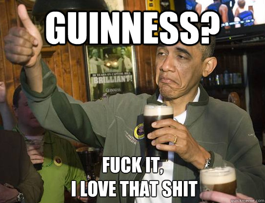 Guinness? Fuck it,
 I love that shit  Upvoting Obama