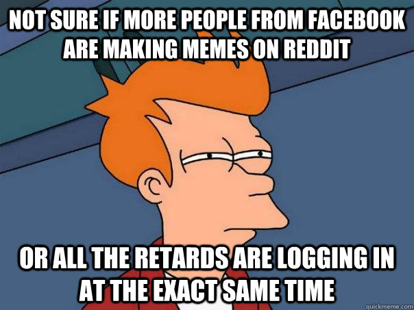 not sure if more people from facebook are making memes on reddit or all the retards are logging in at the exact same time  Futurama Fry