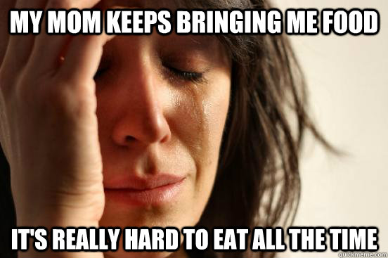 My mom keeps bringing me food  It's really hard to eat all the time  - My mom keeps bringing me food  It's really hard to eat all the time   First World Problems