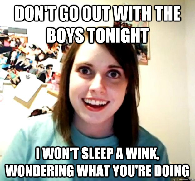 Don't go out with the boys tonight I won't sleep a wink, wondering what you're doing - Don't go out with the boys tonight I won't sleep a wink, wondering what you're doing  Overly Attached Girlfriend