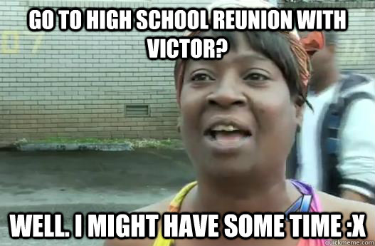 go to high school reunion with victor? well. i might have some time :x  Sweet Brown