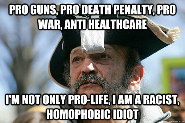 Pro Guns, Pro Death Penalty, Pro War, anti healthcare I'M NOT ONLY PRO-LIFE, I AM A RACIST, HOMOPHOBIC IDIOT  Tea Party Ted