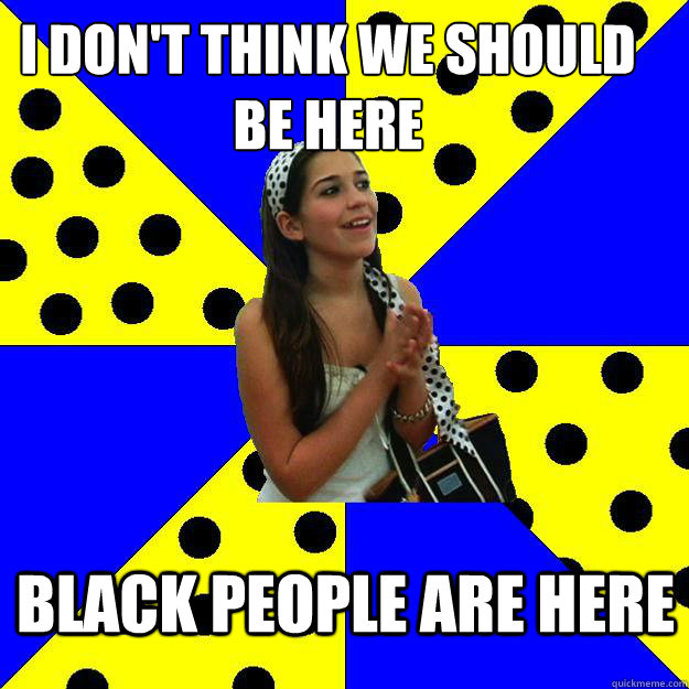 I don't think we should be here black people are here - I don't think we should be here black people are here  Sheltered Suburban Kid