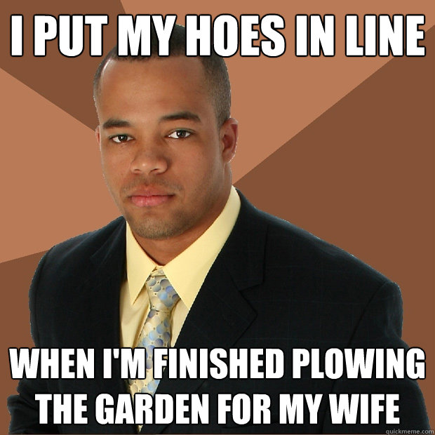 i put my hoes in line when i'm finished plowing the garden for my wife - i put my hoes in line when i'm finished plowing the garden for my wife  Successful Black Man