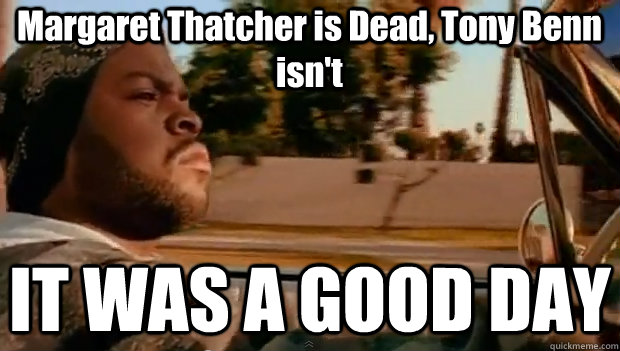 Margaret Thatcher is Dead, Tony Benn isn't IT WAS A GOOD DAY  It was a good day