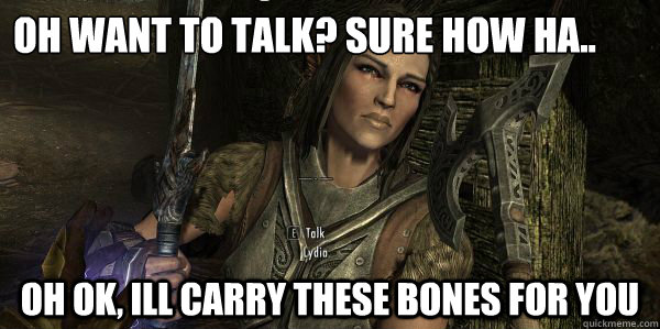 Oh want to talk? Sure How ha.. Oh ok, Ill carry these bones for you  