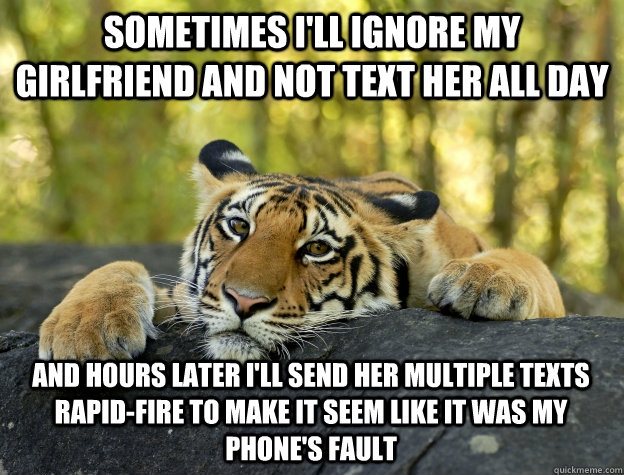 Sometimes I'll ignore my girlfriend and not text her all day and hours later I'll send her multiple texts rapid-fire to make it seem like it was my phone's fault   Confession Tiger