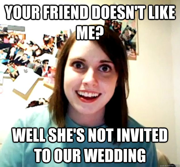 your friend doesn't like me? well she's not invited to our wedding - your friend doesn't like me? well she's not invited to our wedding  Overly Attached Girlfriend