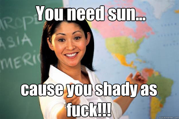 You need sun... cause you shady as fuck!!!  Unhelpful High School Teacher