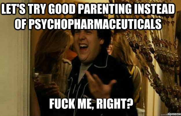 let's try good parenting instead of psychopharmaceuticals FUCK ME, RIGHT?  