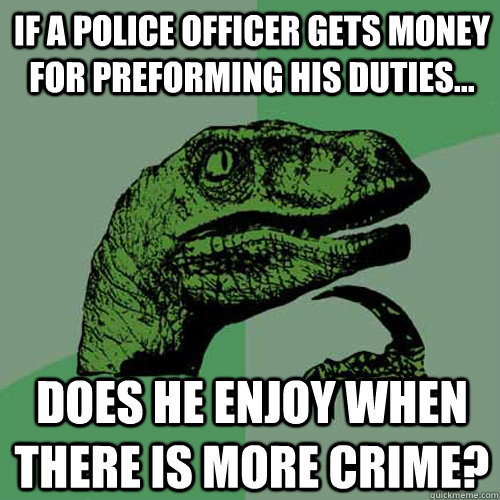 if a police officer gets money for preforming his duties... does he enjoy when there is more crime?  Philosoraptor