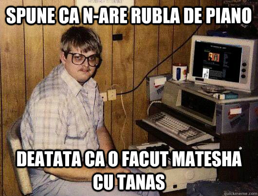 Spune ca n-are rubla de piano deatata ca o facut matesha cu tanas  Socially Retarded Computer Nerd