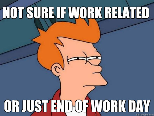 Not sure if work related Or just end of work day  Futurama Fry