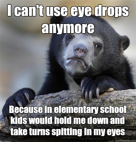 I can't use eye drops anymore Because in elementary school kids would hold me down and take turns spitting in my eyes  Confession Bear