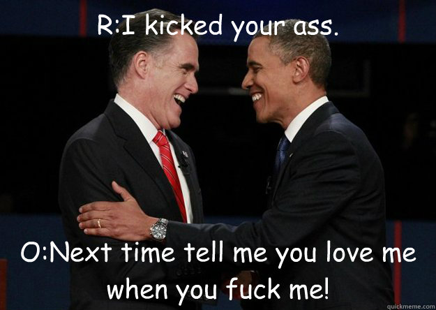 R:I kicked your ass.
                                                                               
 O:Next time tell me you love me when you fuck me!  