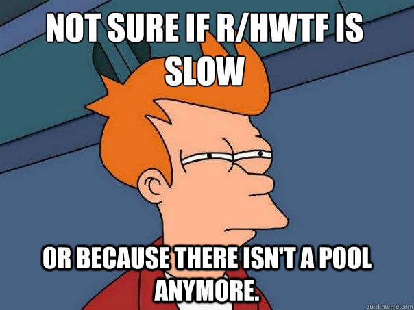 not sure if r/hwtf is slow  or because there isn't a pool anymore.  Futurama Fry