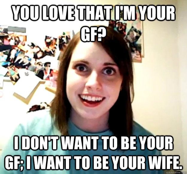 You love that I'm your gf? I don't want to be your gf; I want to be your wife. - You love that I'm your gf? I don't want to be your gf; I want to be your wife.  Overly Attached Girlfriend