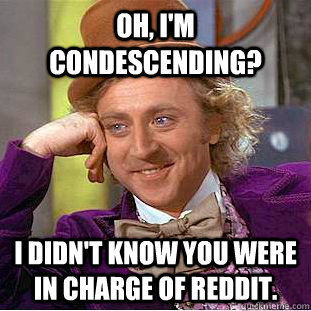 Oh, I'm condescending? I didn't know you were in charge of reddit.  Creepy Wonka