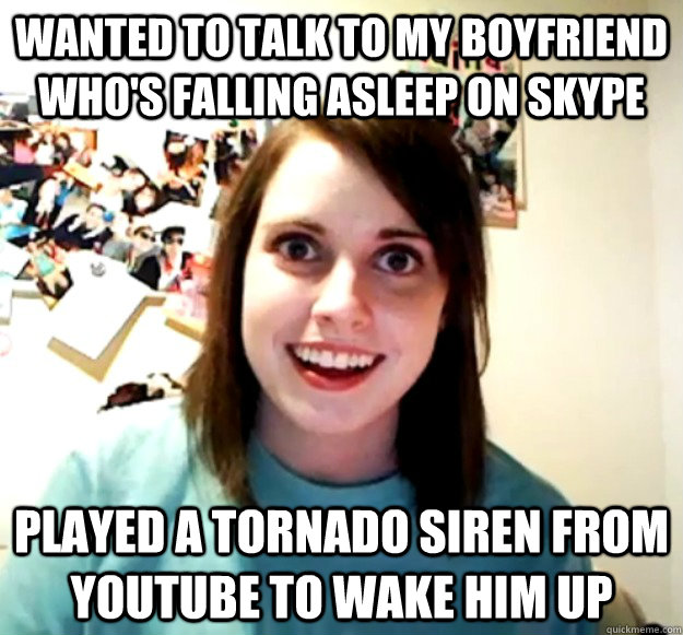 wanted to talk to my boyfriend who's falling asleep on skype played a tornado siren from youtube to wake him up - wanted to talk to my boyfriend who's falling asleep on skype played a tornado siren from youtube to wake him up  Overly Attached Girlfriend