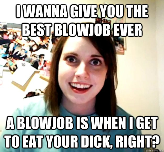 I wanna give you the best blowjob ever A blowjob is when i get to eat your dick, right?  Overly Attached Girlfriend