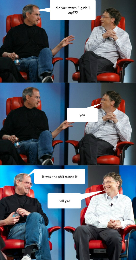 did you watch 2 girls 1 cup??? yea it was the shit wasnt it hell yea  Steve Jobs vs Bill Gates