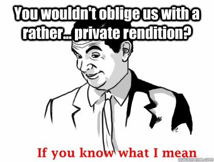 You wouldn't oblige us with a rather... private rendition?   if you know what i mean