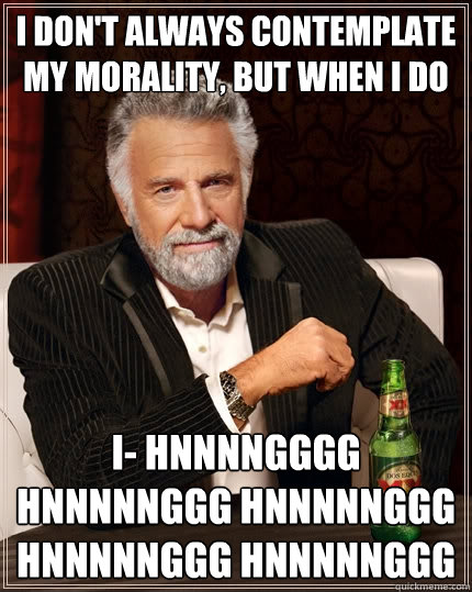 I don't always contemplate my morality, but when I do I- HNNNNGGGG HNNNNNGGG HNNNNNGGG HNNNNNGGG HNNNNNGGG - I don't always contemplate my morality, but when I do I- HNNNNGGGG HNNNNNGGG HNNNNNGGG HNNNNNGGG HNNNNNGGG  The Most Interesting Man In The World