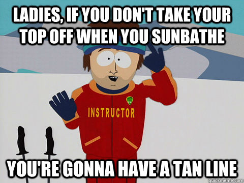 ladies, If you don't take your top off when you sunbathe you're gonna have a tan line  Youre gonna have a bad time