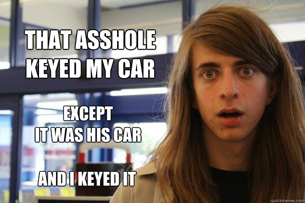 that ASSHOLE 
keyed my car
 except
it was his car and I keyed it - that ASSHOLE 
keyed my car
 except
it was his car and I keyed it  Awestruck Julian