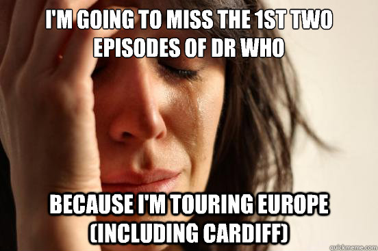 I'm going to miss the 1st two episodes of dr who Because I'm touring europe (including Cardiff) - I'm going to miss the 1st two episodes of dr who Because I'm touring europe (including Cardiff)  First World Problems