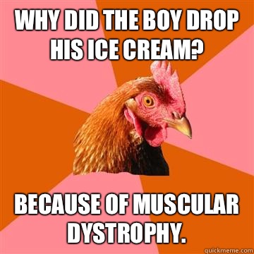 Why did the boy drop his ice cream? Because of muscular dystrophy.  Anti-Joke Chicken