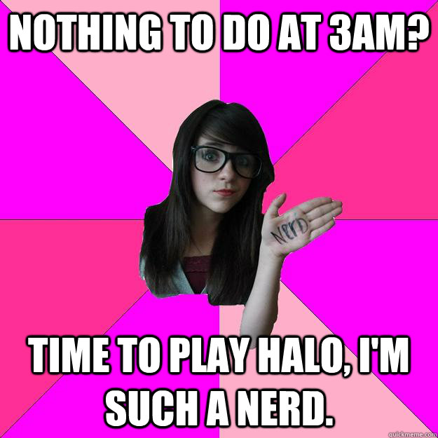 Nothing to do at 3am? Time to play Halo, I'm such a nerd. - Nothing to do at 3am? Time to play Halo, I'm such a nerd.  Idiot Nerd Girl