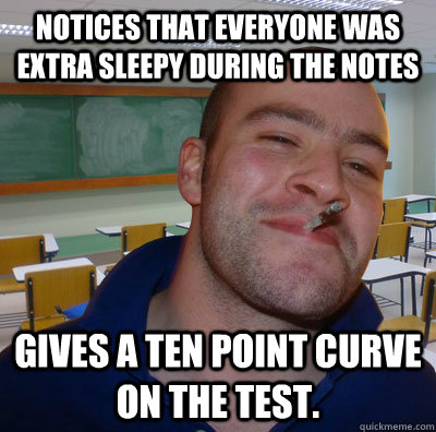 Notices that everyone was extra sleepy during the notes Gives a ten point curve on the test.  Good Guy Teacher