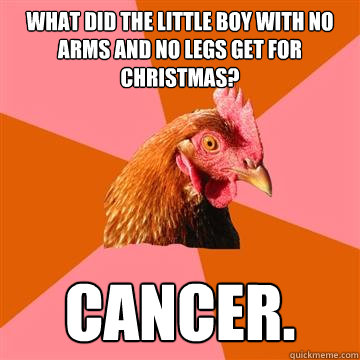 What did the little boy with no arms and no legs get for Christmas? Cancer.  Anti-Joke Chicken