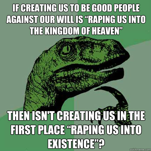 If creating us to be good people against our will is “raping us into the Kingdom of Heaven” Then isn't creating us in the first place “raping us into existence”?  Philosoraptor