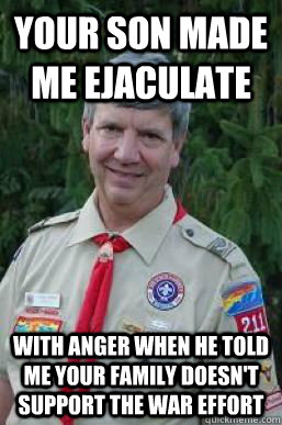 Your son made me ejaculate With anger when he told me your family doesn't support the war effort  Creepy Scoutmaster