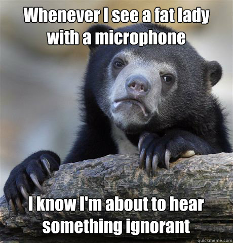 Whenever I see a fat lady with a microphone I know I'm about to hear something ignorant  Confession Bear