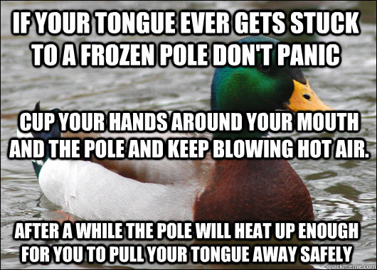 if your tongue ever gets stuck to a frozen pole don't panic cup your hands around your mouth and the pole and keep blowing hot air. after a while the pole will heat up enough for you to pull your tongue away safely - if your tongue ever gets stuck to a frozen pole don't panic cup your hands around your mouth and the pole and keep blowing hot air. after a while the pole will heat up enough for you to pull your tongue away safely  Actual Advice Mallard