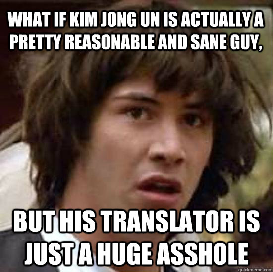 What if kim jong un is actually a pretty reasonable and sane guy, but his translator is just a huge asshole  conspiracy keanu