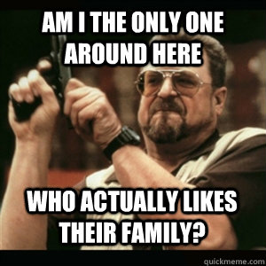 Am i the only one around here Who actually likes their family? - Am i the only one around here Who actually likes their family?  Misc