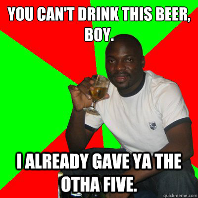 You can't drink this beer, boy.
 I already gave ya the otha five. - You can't drink this beer, boy.
 I already gave ya the otha five.  Low Expectations Black Father