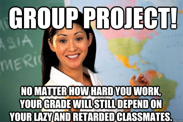 Group project! No matter how hard you work, your grade will still depend on your lazy and retarded classmates.  Unhelpful High School Teacher