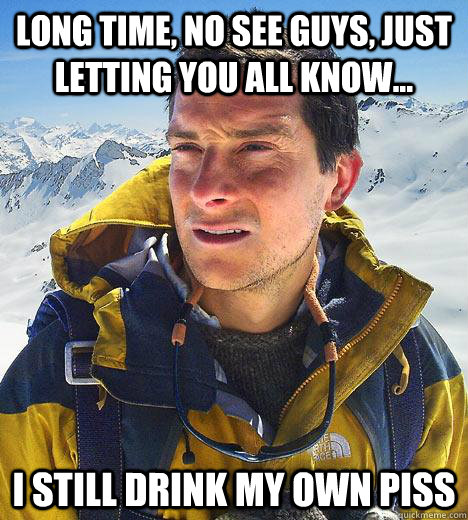 long time, no see guys, just letting you all know... I still drink my own piss  Bear Grylls